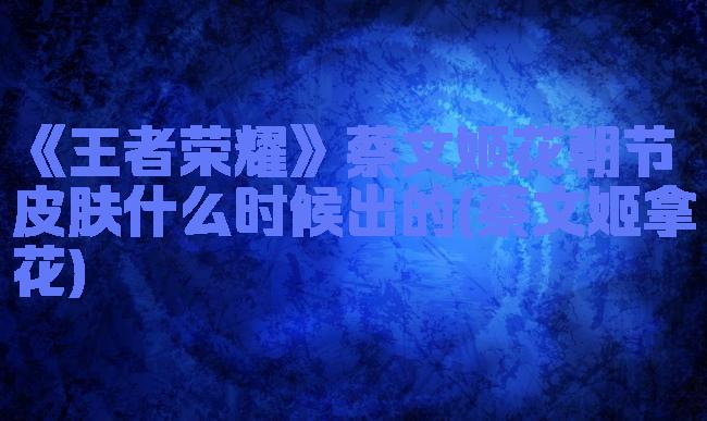 《王者荣耀》蔡文姬花朝节皮肤什么时候出的(蔡文姬拿花)