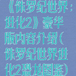 《侏罗纪世界:进化2》豪华版内容介绍(侏罗纪世界进化2恐龙图鉴)