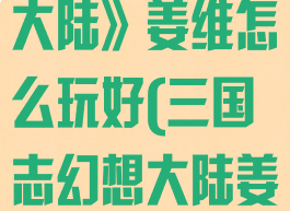 《三国志幻想大陆》姜维怎么玩好(三国志幻想大陆姜维有什么用)