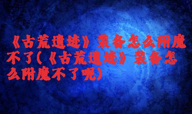 《古荒遗迹》装备怎么附魔不了(《古荒遗迹》装备怎么附魔不了呢)