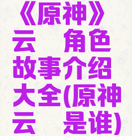 《原神》云堇角色故事介绍大全(原神云堇是谁)