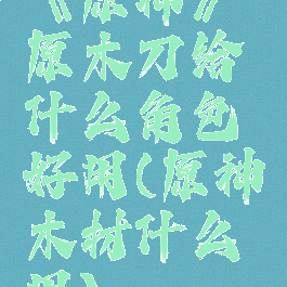 《原神》原木刀给什么角色好用(原神木材什么用)