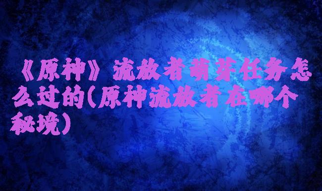 《原神》流放者萌芽任务怎么过的(原神流放者在哪个秘境)