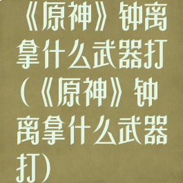 《原神》钟离拿什么武器打(《原神》钟离拿什么武器打)