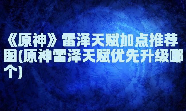 《原神》雷泽天赋加点推荐图(原神雷泽天赋优先升级哪个)