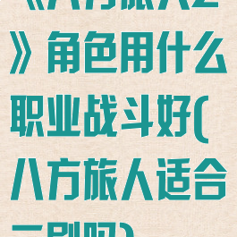 《八方旅人2》角色用什么职业战斗好(八方旅人适合二刷吗)