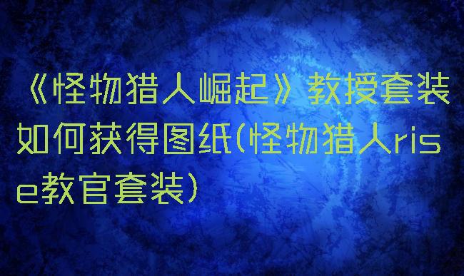 《怪物猎人崛起》教授套装如何获得图纸(怪物猎人rise教官套装)