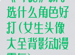 《斗诡》新手选什么角色好打(女生头像大全背影动漫霸气)