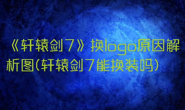 《轩辕剑7》换logo原因解析图(轩辕剑7能换装吗)
