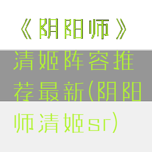 《阴阳师》清姬阵容推荐最新(阴阳师清姬sr)