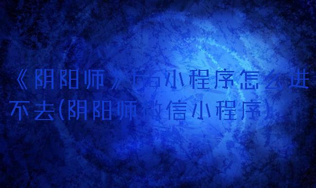 《阴阳师》h5小程序怎么进不去(阴阳师微信小程序)