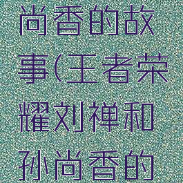 王者荣耀刘禅和孙尚香的故事(王者荣耀刘禅和孙尚香的故事是什么)