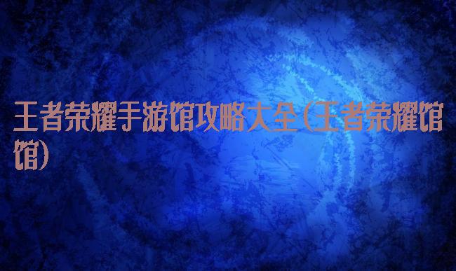 王者荣耀手游馆攻略大全(王者荣耀馆馆)