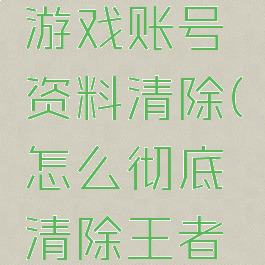 王者荣耀游戏账号资料清除(怎么彻底清除王者荣耀账号)