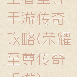 王者至尊手游传奇攻略(荣耀至尊传奇手游)