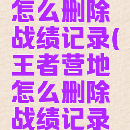 王者营地怎么删除战绩记录(王者营地怎么删除战绩记录啊)