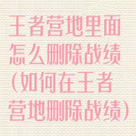 王者营地里面怎么删除战绩(如何在王者营地删除战绩)