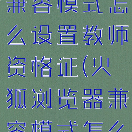 火狐浏览器兼容模式怎么设置教师资格证(火狐浏览器兼容模式怎么调)