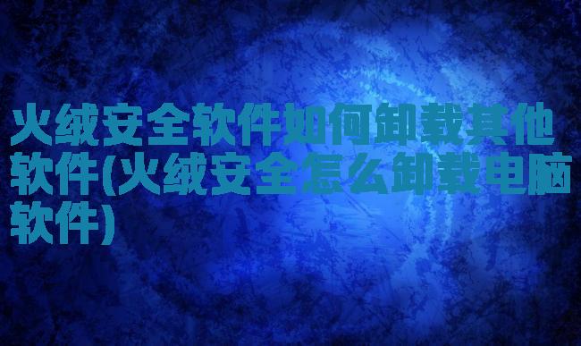 火绒安全软件如何卸载其他软件(火绒安全怎么卸载电脑软件)