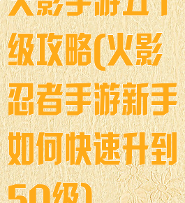 火影手游五十级攻略(火影忍者手游新手如何快速升到50级)