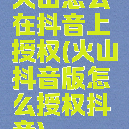 火山怎么在抖音上授权(火山抖音版怎么授权抖音)