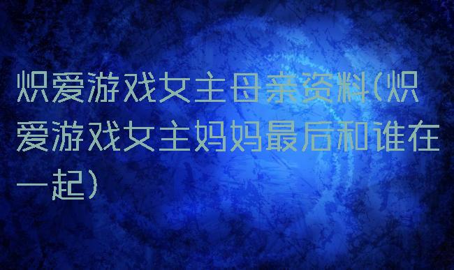 炽爱游戏女主母亲资料(炽爱游戏女主妈妈最后和谁在一起)