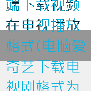 爱奇艺电脑端下载视频在电视播放格式(电脑爱奇艺下载电视剧格式为什么看不了)