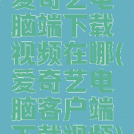 爱奇艺电脑端下载视频在哪(爱奇艺电脑客户端下载视频)