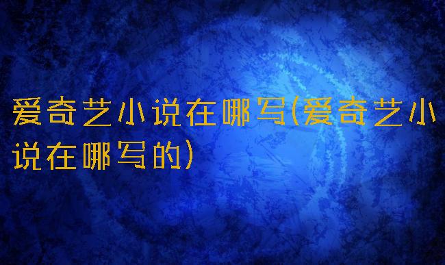 爱奇艺小说在哪写(爱奇艺小说在哪写的)
