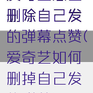 爱奇艺怎么删除自己发的弹幕点赞(爱奇艺如何删掉自己发的弹幕)