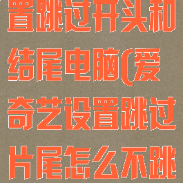 爱奇艺怎么设置跳过开头和结尾电脑(爱奇艺设置跳过片尾怎么不跳过)