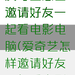 爱奇艺怎么邀请好友一起看电影电脑(爱奇艺怎样邀请好友一起看电影)