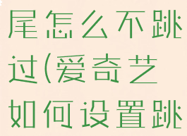 爱奇艺设置跳过片头片尾怎么不跳过(爱奇艺如何设置跳过片头片尾)