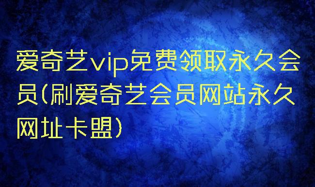 爱奇艺vip免费领取永久会员(刷爱奇艺会员网站永久网址卡盟)