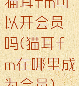 猫耳fm可以开会员吗(猫耳fm在哪里成为会员)