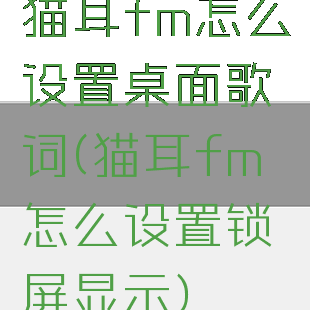猫耳fm怎么设置桌面歌词(猫耳fm怎么设置锁屏显示)
