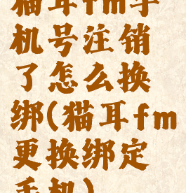 猫耳fm手机号注销了怎么换绑(猫耳fm更换绑定手机)