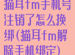 猫耳fm手机号注销了怎么换绑(猫耳fm解除手机绑定)