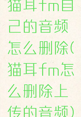 猫耳fm自己的音频怎么删除(猫耳fm怎么删除上传的音频)