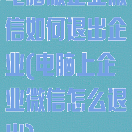 电脑版企业微信如何退出企业(电脑上企业微信怎么退出)