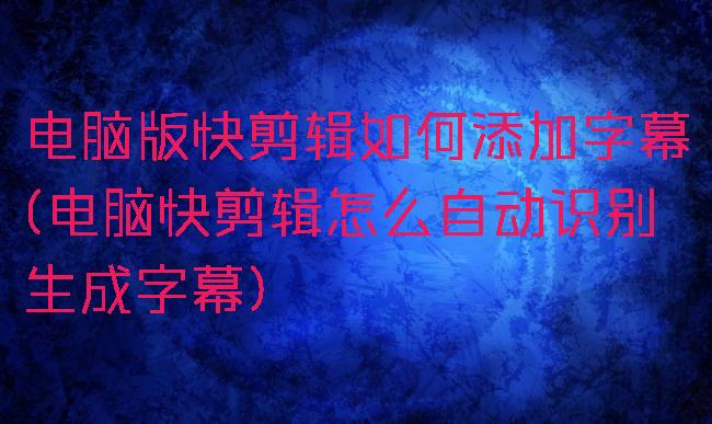 电脑版快剪辑如何添加字幕(电脑快剪辑怎么自动识别生成字幕)