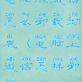 电脑版微信怎么卸载彻底(电脑上微信怎样卸载)