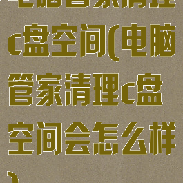 电脑管家清理c盘空间(电脑管家清理c盘空间会怎么样)