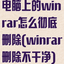 电脑上的winrar怎么彻底删除(winrar删除不干净)
