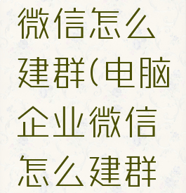 电脑企业微信怎么建群(电脑企业微信怎么建群二维码)
