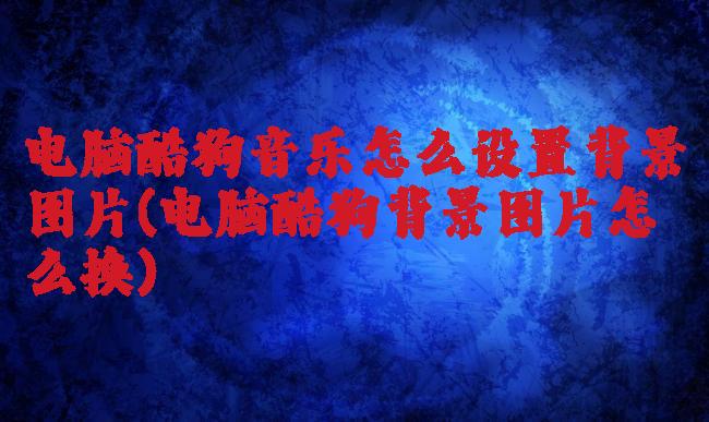 电脑酷狗音乐怎么设置背景图片(电脑酷狗背景图片怎么换)