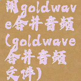 用goldwave合并音频(goldwave合并音频文件)
