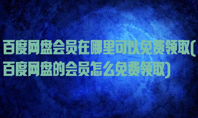 百度网盘会员在哪里可以免费领取(百度网盘的会员怎么免费领取)