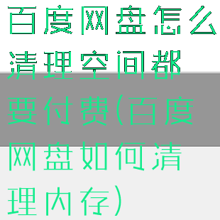 百度网盘怎么清理空间都要付费(百度网盘如何清理内存)