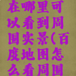 百度地图在哪里可以看到周围实景(百度地图怎么看周围环境)